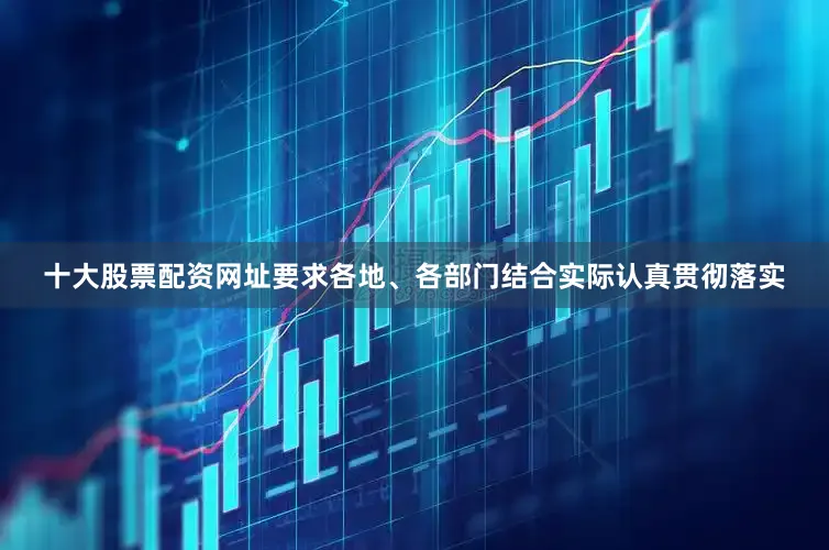 十大股票配资网址要求各地、各部门结合实际认真贯彻落实