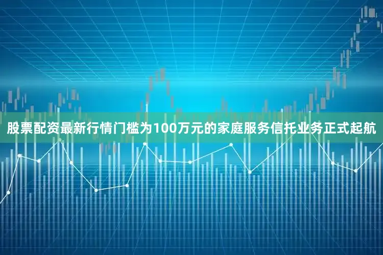 股票配资最新行情门槛为100万元的家庭服务信托业务正式起航