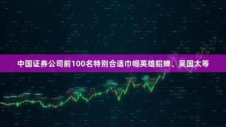 中国证券公司前100名特别合适巾帼英雄貂蝉、吴国太等