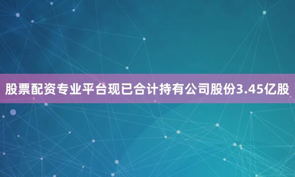 股票配资专业平台现已合计持有公司股份3.45亿股