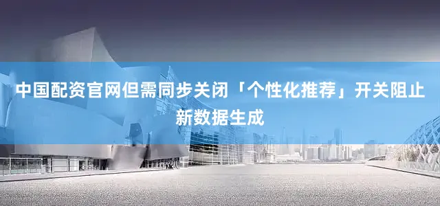 中国配资官网但需同步关闭「个性化推荐」开关阻止新数据生成