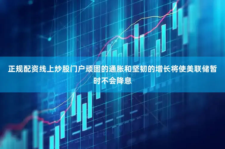 正规配资线上炒股门户顽固的通胀和坚韧的增长将使美联储暂时不会降息