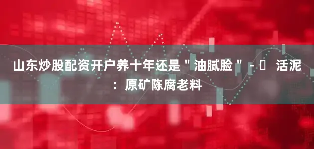 山东炒股配资开户养十年还是＂油腻脸＂ - ✅ 活泥：原矿陈腐老料