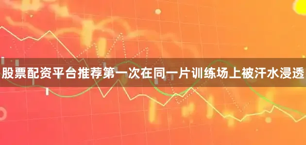 股票配资平台推荐第一次在同一片训练场上被汗水浸透