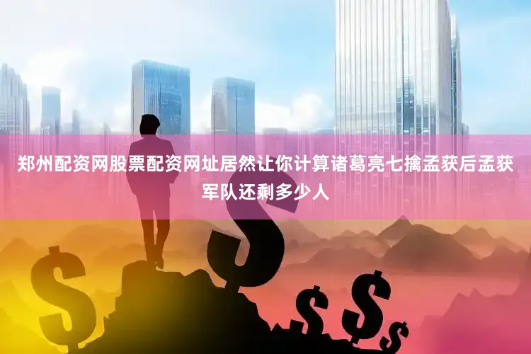 郑州配资网股票配资网址居然让你计算诸葛亮七擒孟获后孟获军队还剩多少人