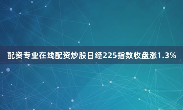 配资专业在线配资炒股日经225指数收盘涨1.3%