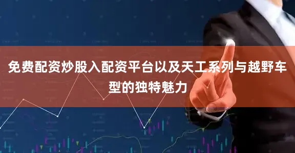 免费配资炒股入配资平台以及天工系列与越野车型的独特魅力