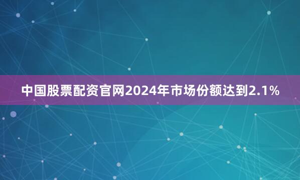 中国股票配资官网2024年市场份额达到2.1%