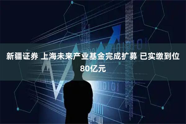 新疆证券 上海未来产业基金完成扩募 已实缴到位80亿元