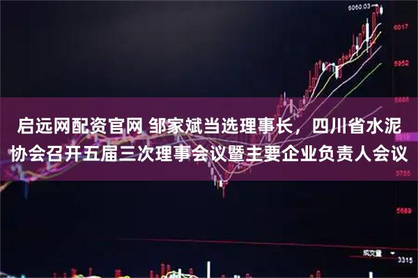 启远网配资官网 邹家斌当选理事长，四川省水泥协会召开五届三次理事会议暨主要企业负责人会议