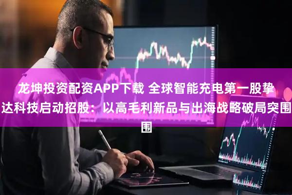 龙坤投资配资APP下载 全球智能充电第一股挚达科技启动招股：以高毛利新品与出海战略破局突围