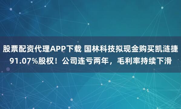 股票配资代理APP下载 国林科技拟现金购买凯涟捷91.07%股权！公司连亏两年，毛利率持续下滑
