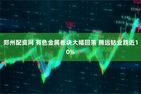 郑州配资网 有色金属板块大幅回落 腾远钴业跌近10%