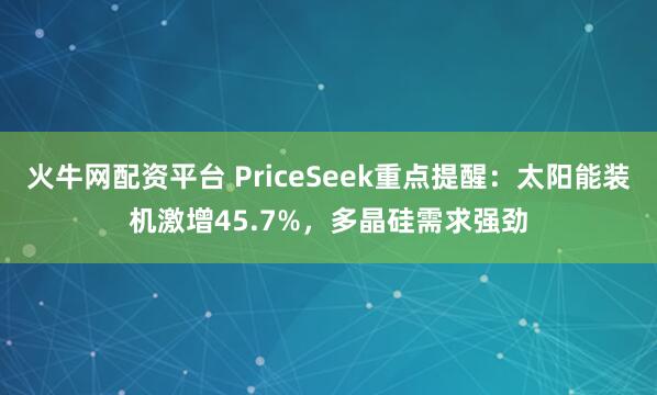 火牛网配资平台 PriceSeek重点提醒：太阳能装机激增45.7%，多晶硅需求强劲