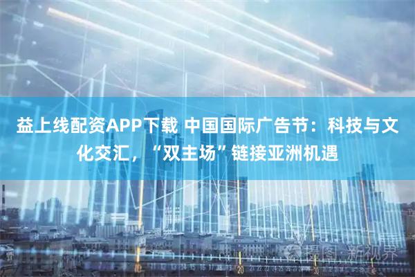 益上线配资APP下载 中国国际广告节：科技与文化交汇，“双主场”链接亚洲机遇