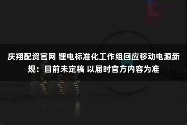 庆翔配资官网 锂电标准化工作组回应移动电源新规：目前未定稿 以届时官方内容为准