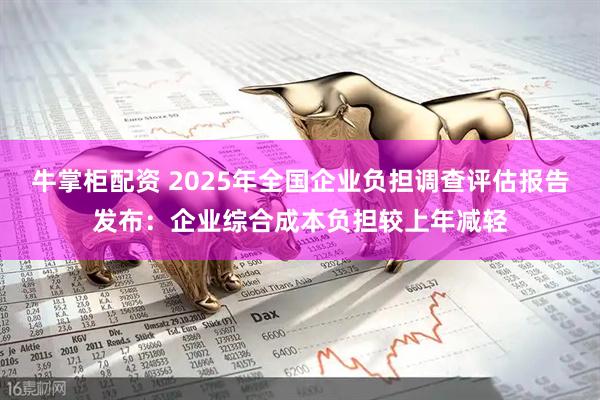 牛掌柜配资 2025年全国企业负担调查评估报告发布：企业综合成本负担较上年减轻
