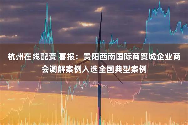 杭州在线配资 喜报：贵阳西南国际商贸城企业商会调解案例入选全国典型案例