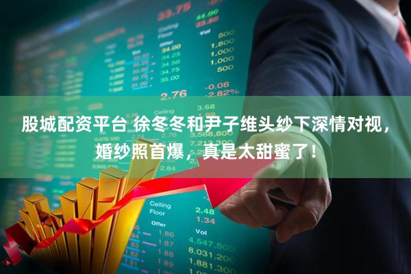 股城配资平台 徐冬冬和尹子维头纱下深情对视，婚纱照首爆，真是太甜蜜了！