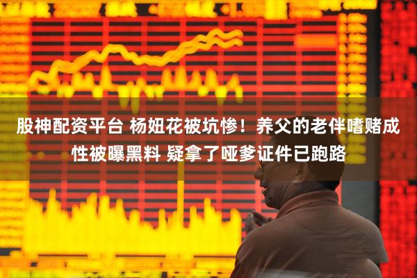 股神配资平台 杨妞花被坑惨！养父的老伴嗜赌成性被曝黑料 疑拿了哑爹证件已跑路