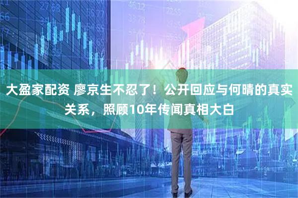 大盈家配资 廖京生不忍了！公开回应与何晴的真实关系，照顾10年传闻真相大白