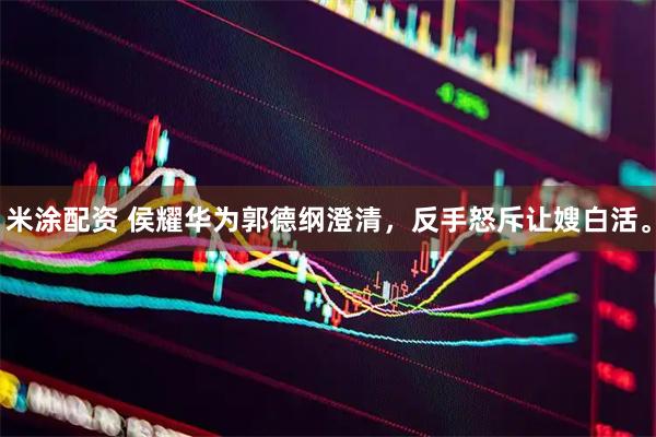 米涂配资 侯耀华为郭德纲澄清，反手怒斥让嫂白活。