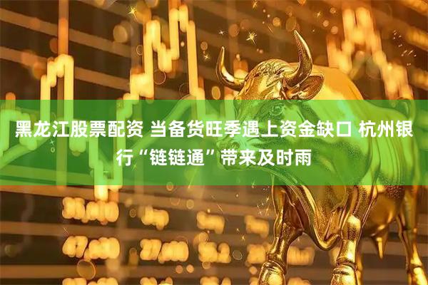 黑龙江股票配资 当备货旺季遇上资金缺口 杭州银行“链链通”带来及时雨