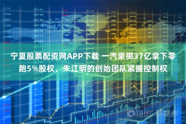 宁夏股票配资网APP下载 一汽豪掷37亿拿下零跑5%股权，朱江明的创始团队紧握控制权