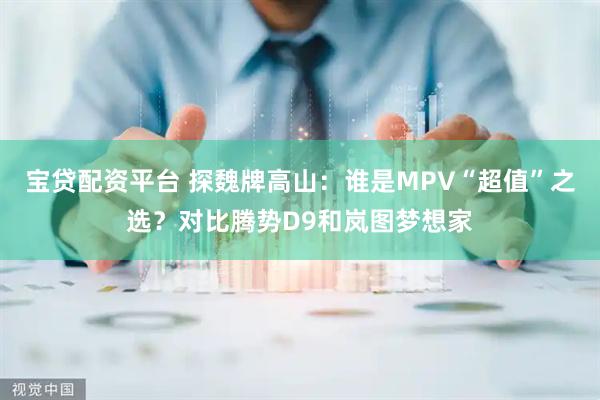宝贷配资平台 探魏牌高山：谁是MPV“超值”之选？对比腾势D9和岚图梦想家