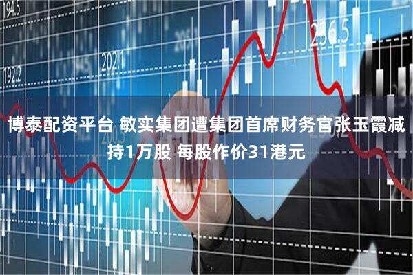 博泰配资平台 敏实集团遭集团首席财务官张玉霞减持1万股 每股作价31港元
