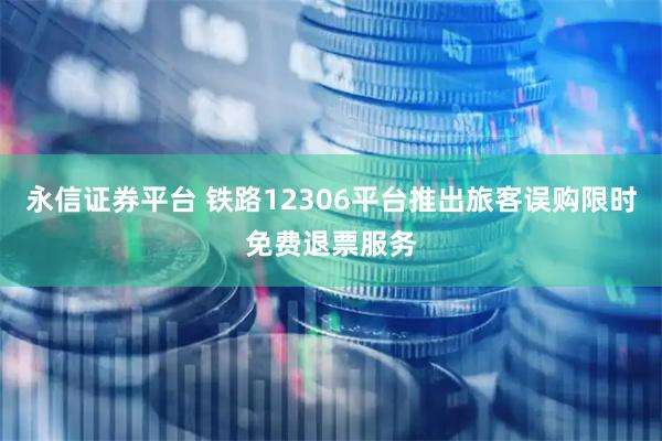 永信证券平台 铁路12306平台推出旅客误购限时免费退票服务