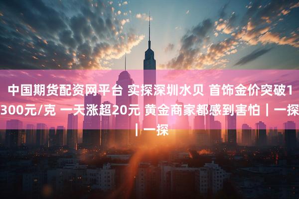 中国期货配资网平台 实探深圳水贝 首饰金价突破1300元/克 一天涨超20元 黄金商家都感到害怕｜一探