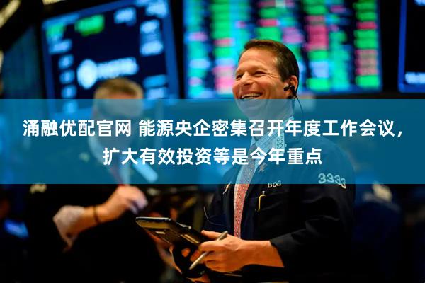 涌融优配官网 能源央企密集召开年度工作会议，扩大有效投资等是今年重点