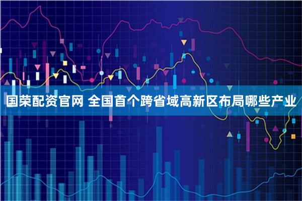 国荣配资官网 全国首个跨省域高新区布局哪些产业