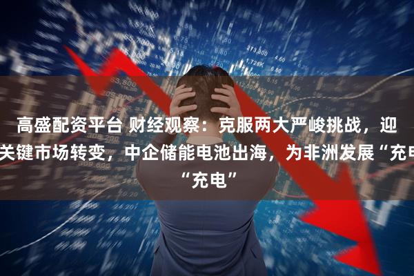 高盛配资平台 财经观察：克服两大严峻挑战，迎接关键市场转变，中企储能电池出海，为非洲发展“充电”